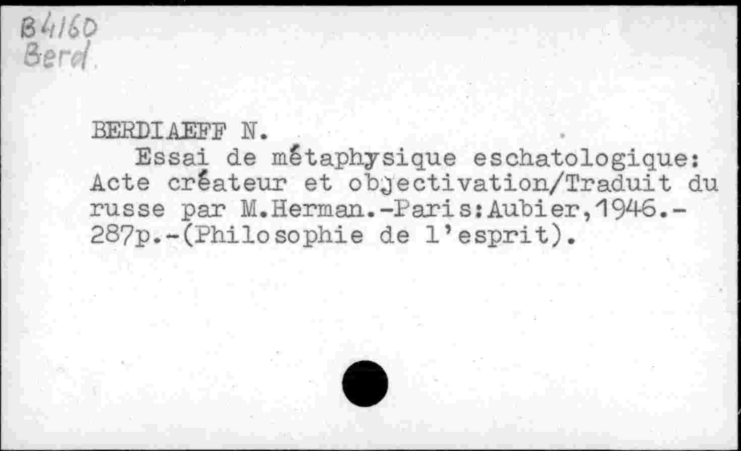 ﻿B 4/4o
BERDIAEFF N.
Essai de métaphysique eschatologique: Acte créateur et objectivation/Traduit du russe par M.Herman.-Paris;Aubier, 19^-6.-287p.-(Philosophie de l’esprit).